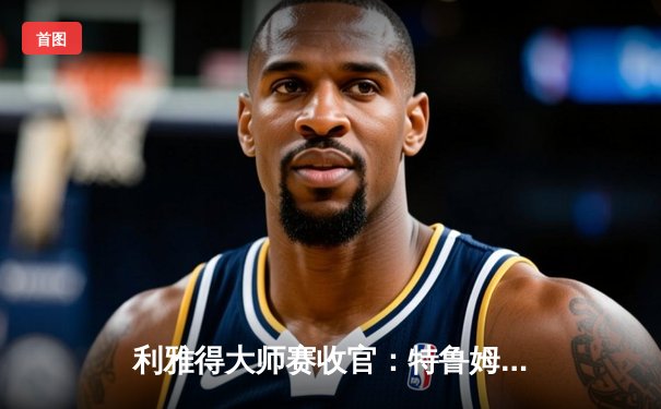 利雅得大师赛收官：特鲁姆普轰147满分杆夺冠，中国小将斯佳辉获季军创生涯最佳