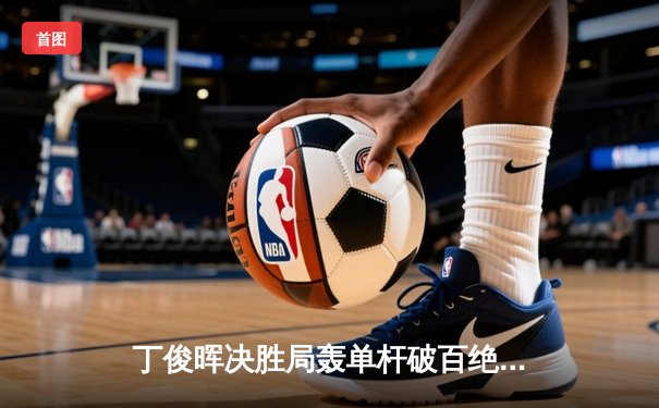 丁俊晖决胜局轰单杆破百绝杀，中国赛上演惊心动魄逆转好戏